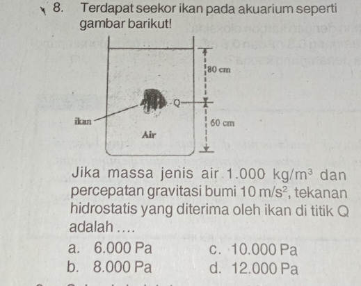 Terdapat seekor ikan pada akuarium seperti
gambar barikut!
Jika massa jenis air. 1.000kg/m^3 dan
percepatan gravitasi bumi 10m/s^2 , tekanan
hidrostatis yang diterima oleh ikan di titik Q
adalah . . ..
a. 6.000 Pa c. 10.000 Pa
b. 8.000 Pa d. 12.000 Pa