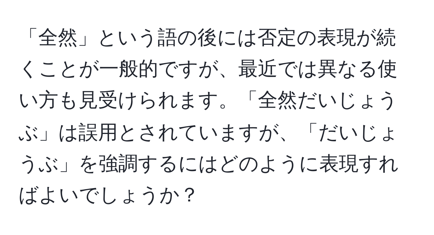 「全然」という語の後には否定の表現が続くことが一般的ですが、最近では異なる使い方も見受けられます。「全然だいじょうぶ」は誤用とされていますが、「だいじょうぶ」を強調するにはどのように表現すればよいでしょうか？