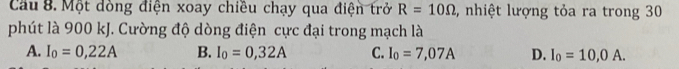 Cầu 8. Một dòng điện xoay chiều chạy qua điện trở R=10Omega ,, nhiệt lượng tỏa ra trong 30
phút là 900 kJ. Cường độ dòng điện cực đại trong mạch là
A. I_0=0,22A B. I_0=0,32A C. I_0=7,07A D. I_0=10,0A.