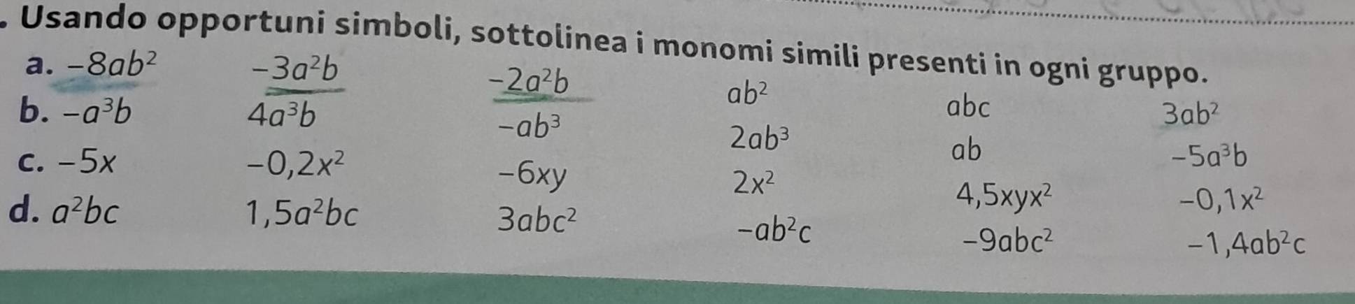 Usando opportuni simboli, sottolinea i monomi simili presenti in ogni gruppo. 
a. -8ab^2
 (-3a^2b)/4a^3b 
_ -2a^2b
ab^2
b. -a^3b abc 3ab^2
-ab^3
2ab^3
ab
c. -5x -0,2x^2 -5a^3b
-6xy 2x^2
d. a^2bc 1,5a^2bc
3abc^2
4,5xyx^2
-0, 1x^2
-ab^2c
-9abc^2
-1,4ab^2c