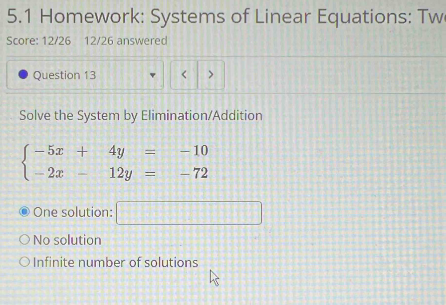 5.1 Homework: Systems of Linear Equations: Tw
Score: 12/26 12/26 answered
Question 13 < >
Solve the System by Elimination/Addition
beginarrayl -5x+4y=-10 -2x-12y=-72endarray.
One solution: □
No solution
Infinite number of solutions