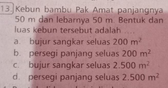 Kebun bambu Pak Amat panjangnya
50 m dan lebarnya 50 m. Bentuk dan
luas kebun tersebut adalah ....
a. bujur sangkar seluas 200m^2
b. persegi panjang seluas 200m^2
c. bujur sangkar seluas 2.500m^2
d persegi panjang seluas 2.500m^2