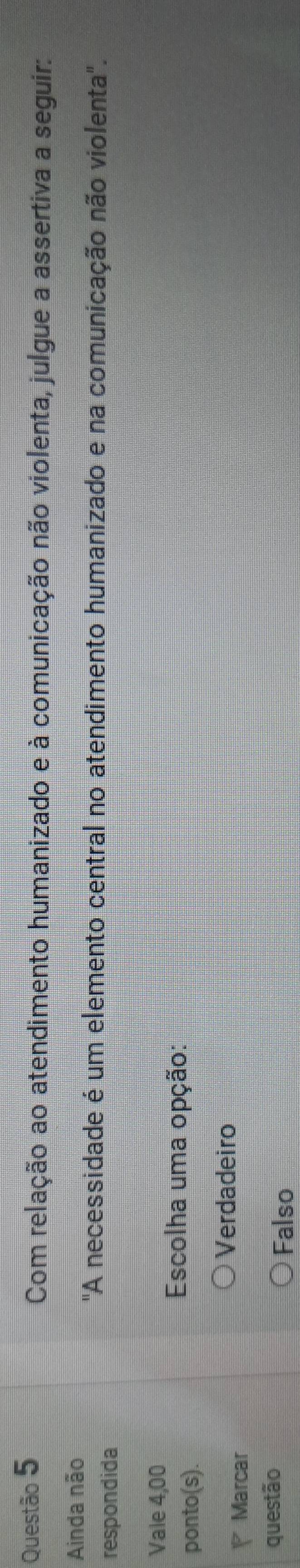 Com relação ao atendimento humanizado e à comunicação não violenta, julgue a assertiva a seguir:
Ainda não
respondida
"A necessidade é um elemento central no atendimento humanizado e na comunicação não violenta".
Vale 4,00
ponto(s).
Escolha uma opção:
Verdadeiro
Marcar
questão
Falso