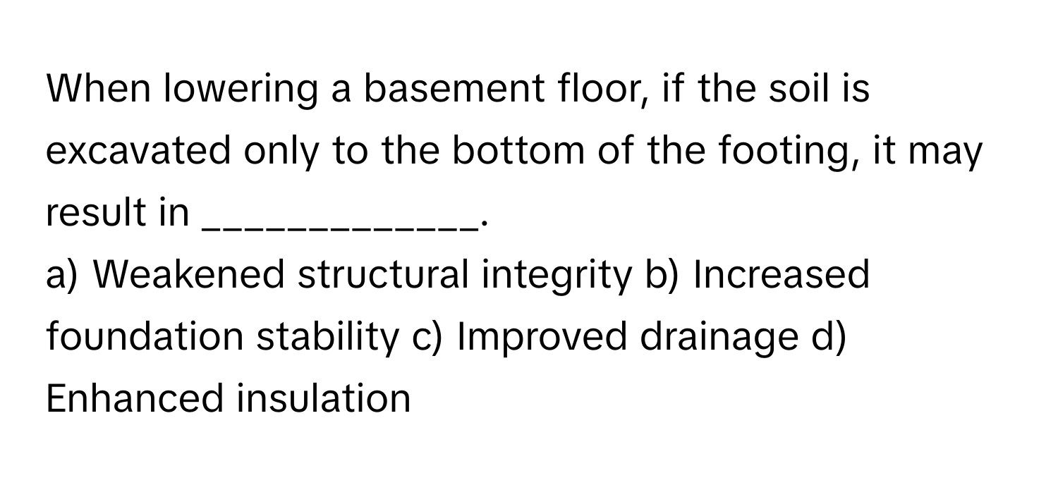 When lowering a basement floor, if the soil is excavated only to the bottom of the footing, it may result in _____________.

a) Weakened structural integrity b) Increased foundation stability c) Improved drainage d) Enhanced insulation