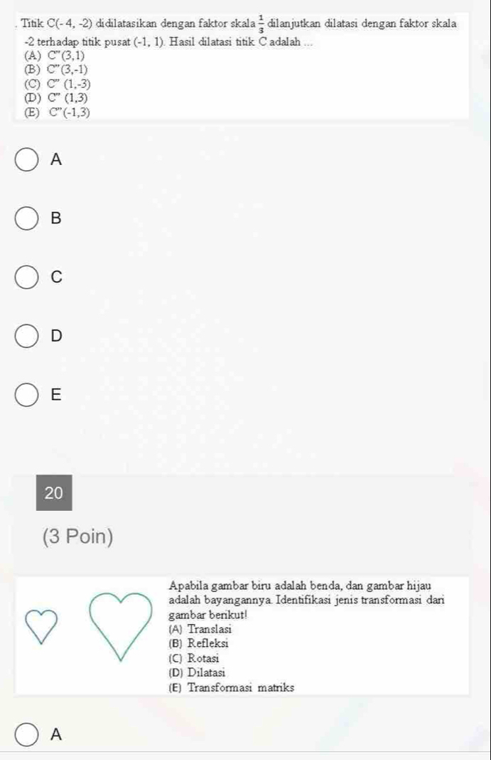 Titik C(-4,-2) didilatasikan dengan faktor skala  1/3  dilanjutkan dilatasi dengan faktor skala
-2 terhadap titik pusat (-1,1) Hasil dilatasi titik Cadalah ...
(A) C''(3,1)
(B) C''(3,-1)
(C) C''(1,-3)
(D) C''(1,3)
(E) C''(-1,3)
A
B
C
D
E
20
(3 Poin)
Apabila gambar biru adalah benda, dan gambar hijau
adalah bayangannya. Identifikasi jenis transformasi dari
gambar berikut!
(A) Translasi
(B) Refleksi
(C) Rotasi
(D) Dilatasi
(E) Transformasi matriks
A