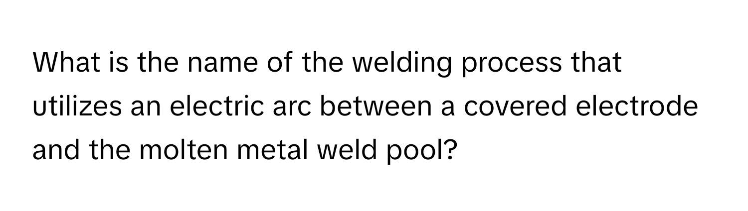 What is the name of the welding process that utilizes an electric arc between a covered electrode and the molten metal weld pool?