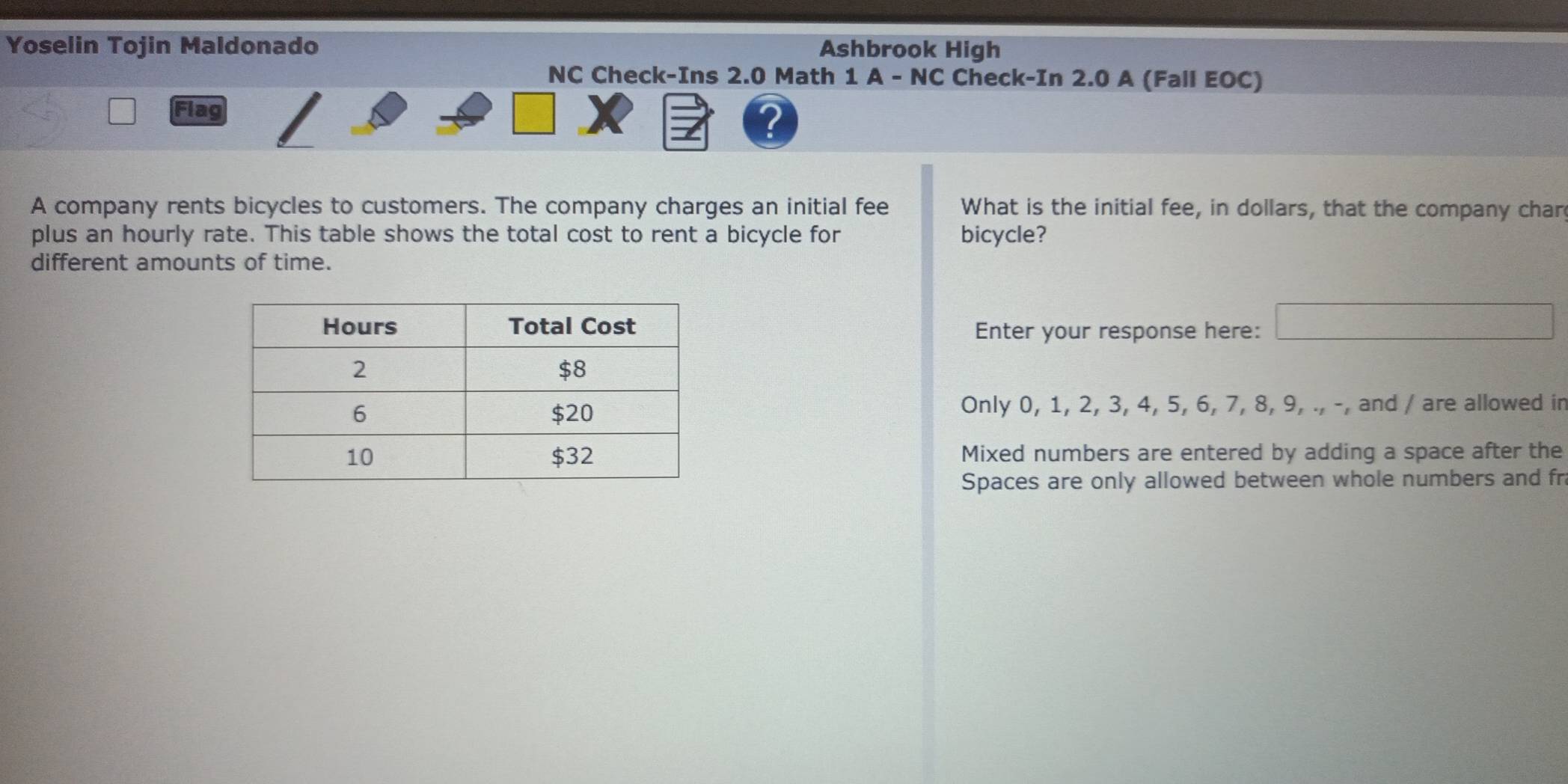 Yoselin Tojin Maldonado Ashbrook High 
NC Check-Ins 2.0 Math 1 A - NC Check-In 2.0 A (Fall EOC) 
Flag 
? 
A company rents bicycles to customers. The company charges an initial fee What is the initial fee, in dollars, that the company char 
plus an hourly rate. This table shows the total cost to rent a bicycle for bicycle? 
different amounts of time. 
Enter your response here: □ 
Only 0, 1, 2, 3, 4, 5, 6, 7, 8, 9, ., -, and / are allowed in 
Mixed numbers are entered by adding a space after the 
Spaces are only allowed between whole numbers and fr