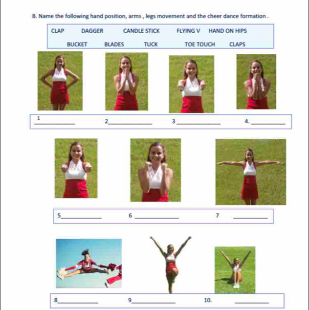 Name the following hand position, arms , legs movement and the cheer dance formation . 
CLAP DAGGER CANDLE STICK FLYING V HAND ON HIPS 
BUCKET BLADES TUCK TOE TOUCH CLAPS 
_ 
1 
_2 
_3 
4._ 
_5 
_6 
7 
_ 
9 
8_ _10._