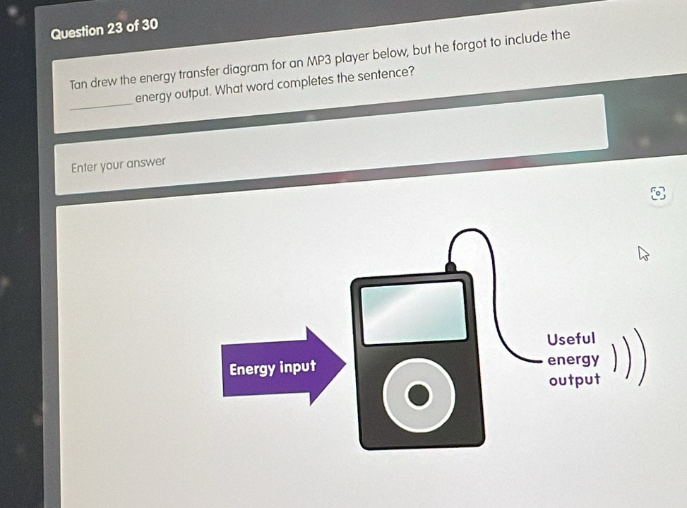 Tan drew the energy transfer diagram for an MP3 player below, but he forgot to include the 
_ 
energy output. What word completes the sentence? 
Enter your answer