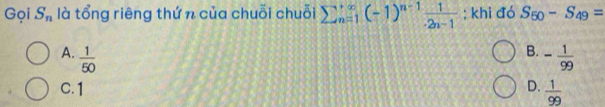 Gọi S_n là tổng riêng thứ n của chuỗi chuỗi sumlimits  underline(n=1)^(∈fty)(-1)^n-1 1/· 2n-1 ; khi đó S_50-S_49=
B.
A.  1/50  - 1/99 
C. 1 D.  1/99 