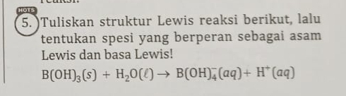 )Tuliskan struktur Lewis reaksi berikut, lalu 
tentukan spesi yang berperan sebagai asam 
Lewis dan basa Lewis!
B(OH)_3(s)+H_2O(ell )to B(OH)_4^(-(aq)+H^+)(aq)