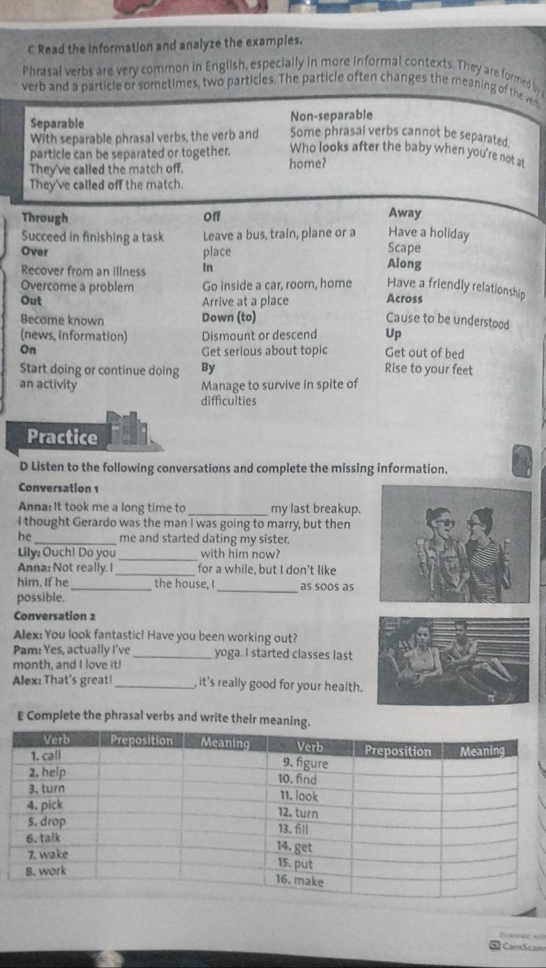 Read the Information and analyze the examples.
Phrasal verbs are very common in English, especially in more informal contexts. They are formed by 
verb and a particle or sometimes, two particles. The particle often changes the meaning of the ver
Separable Non-separable
With separable phrasal verbs, the verb and Some phrasal verbs cannot be separated.
particle can be separated or together. Who looks after the baby when you're not at
They've called the match off. home?
They've called off the match.
Through Off
Away
Have a holiday
Succeed in finishing a task Leave a bus, train, plane or a Scape
Over place Along
Recover from an illness In
Overcome a problem Go inside a car, room, home Have a friendly relationship
Out Arrive at a place Across
Become known Down (to) Cause to be understood
(news, information) Dismount or descend Up
On Get serious about topic Get out of bed
Start doing or continue doing By Rise to your feet
an activity Manage to survive in spite of
difficulties
Practice
D Listen to the following conversations and complete the missing information.
Conversation 1
Anna: It took me a long time to _my last breakup.
I thought Gerardo was the man I was going to marry, but then
he _me and started dating my sister.
Lily: Ouch! Do you _with him now?
Anna: Not really. I _for a while, but I don't like
him. If he_ the house, I_ as soos as
possible.
Conversation 2
Alex: You look fantastic! Have you been working out?
Pam: Yes, actually I've_ yoga. I started classes last
month, and I love it!
Alex: That's great!_ , it's really good for your health.
E Complete the phrasal verbs and write their meani
Satneé «=
CamScan