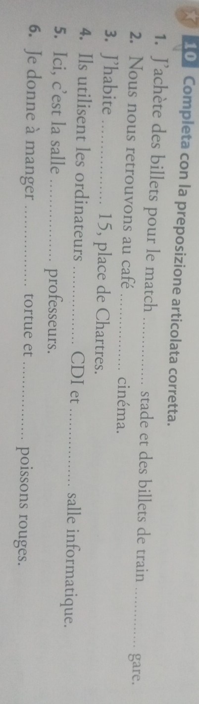 Completa con la preposizione articolata corretta. 
1. Jachète des billets pour le match _stade et des billets de train_ 
gare. 
2. Nous nous retrouvons au café _cinéma. 
3. J'habite _ 15, place de Chartres. 
4. Ils utilisent les ordinateurs _CDI et _salle informatique. 
5. Ici, c'est la salle _professeurs. 
6. Je donne à manger _tortue et _poissons rouges.