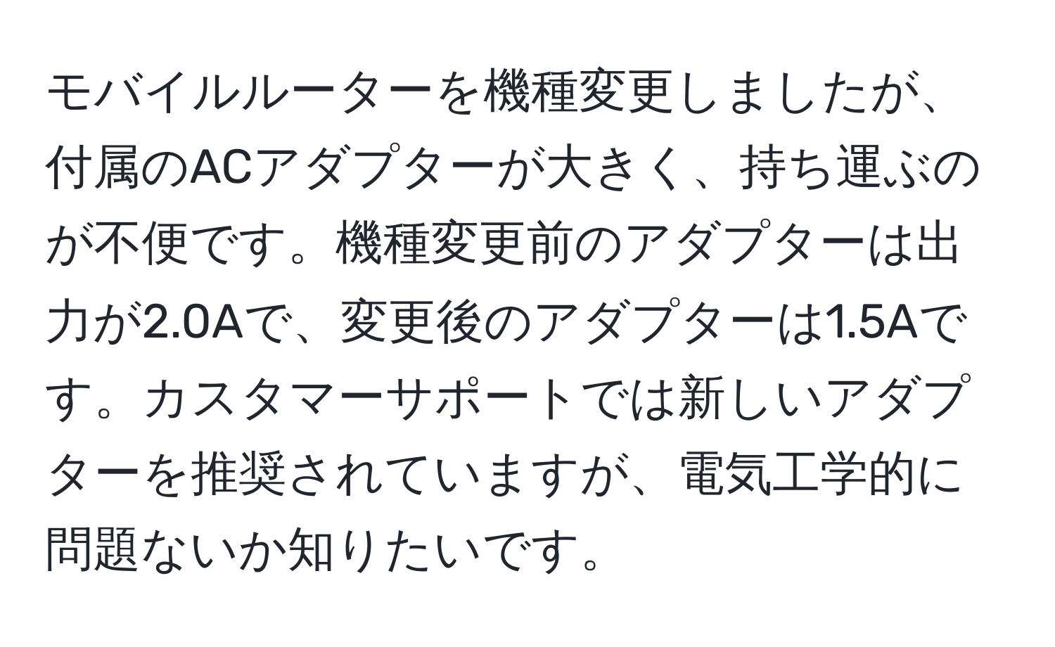 モバイルルーターを機種変更しましたが、付属のACアダプターが大きく、持ち運ぶのが不便です。機種変更前のアダプターは出力が2.0Aで、変更後のアダプターは1.5Aです。カスタマーサポートでは新しいアダプターを推奨されていますが、電気工学的に問題ないか知りたいです。