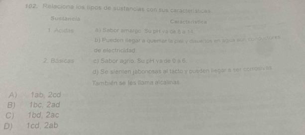 Relaciona los tipos de sustancias con sus caracteristicas
Sustancia Caracteristica
1. Ácidas a) Sabor amargo. Su pH va de 8 a 14.
b) Pueden llegar a quemar la piel y disueltos en agua son conductores
de electricidad.
2. Básicas c) Sabor agrio. Su pH va de 0 a 6.
d) Se sienten jabonosas al tacto y pueden liegar a ser corrosivas
También se les llama alcalinas
A) 1ab, 2cd
B) 1bc, 2ad
C) 1bd, 2ac
D) 1cd, 2ab