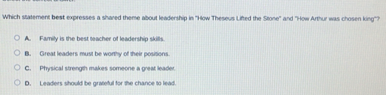 Which statement best expresses a shared theme about leadership in 'How Theseus Lifted the Stone' and 'How Arthur was chosen king"?
A. Family is the best teacher of leadership skills.
B. Great leaders must be worthy of their positions.
C. Physical strength makes someone a great leader.
D. Leaders should be grateful for the chance to lead