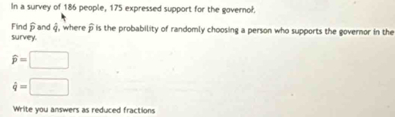 In a survey of 186 people, 175 expressed support for the governo?. 
Find widehat p and dot q , where widehat p is the probability of randomly choosing a person who supports the governor in the 
survey.
widehat p=□
hat q=□
Write you answers as reduced fractions