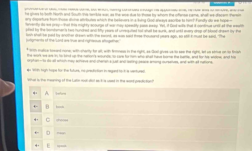 providence of God, must needs come, out which, having continded through his appointed tme, he now wils to remove, and mat
he gives to both North and South this terrible war, as the woe due to those by whom the offense came, shall we discern therein
any departure from those divine attributes which the believers in a living God always ascribe to him? Fondly do we hope—
fervently do we pray—that this mighty scourge of war may speedily pass away. Yet, if God wills that it continue until all the wealth
piled by the bondsman's two hundred and fifty years of unrequited toil shall be sunk, and until every drop of blood drawn by the
lash shall be paid by another drawn with the sword, as was said three thousand years ago, so still it must be said, ‘The
judgments of the Lord are true and righteous altogether.'
With malice toward none; with charity for all; with firmness in the right, as God gives us to see the right, let us strive on to finish
the work we are in; to bind up the nation's wounds; to care for him who shall have borne the battle, and for his widow, and his
orphan—to do all which may achieve and cherish a just and lasting peace among ourselves, and with all nations.
With high hope for the future, no prediction in regard to it is ventured.
What is the meaning of the Latin root dict as it is used in the word prediction?
A before
B book
C choose
D mean
speak