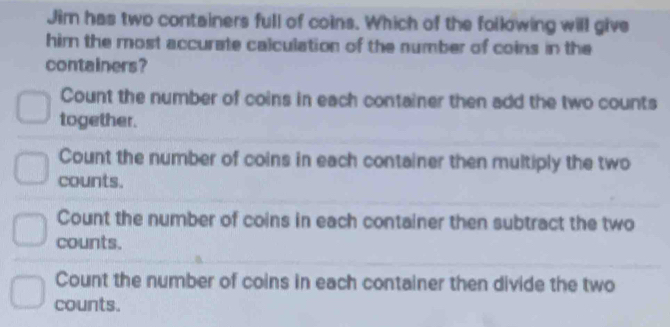 Jim has two containers full of coins. Which of the following will give
him the most accurate calculation of the number of coins in the
containers?
Count the number of coins in each container then add the two counts
together.
Count the number of coins in each container then multiply the two
counts.
Count the number of coins in each container then subtract the two
counts.
Count the number of coins in each container then divide the two
counts.