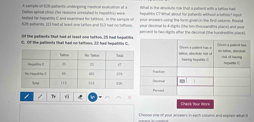 A sample of 626 patients undergoing medical evaluation at a What is the absolute risk that a patient with a tattoo had 
Dallas spinal clinic (for reasons unrelated to hepatitis) were hepatitis C? What about for patients without a tattoo? Input 
tested for hepatitis C and examined for tattoos. In the sample of your answers using the form given in the first column. Round
626 patients, 113 had at least one tattoo and 513 had no tattoos. your decimal to 4 digits (the ten-thousandths place) and your 
percent to two digits after the decimal (the hundredths place). 
Of the patients that had at least one tattoo, 25 had hepatitis 
C. Of the patients that had no tattoos, 22 had hepatitis C. 
/ Tr sqrt(± ) 
Check Your Work 
Choose one of your answers in each column and explain what it 
means in context