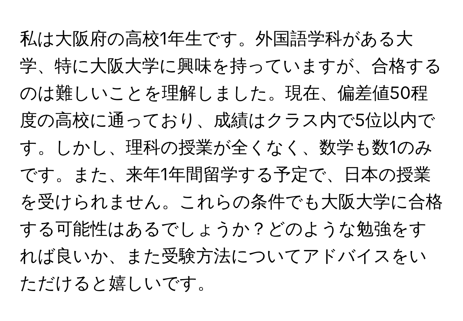 私は大阪府の高校1年生です。外国語学科がある大学、特に大阪大学に興味を持っていますが、合格するのは難しいことを理解しました。現在、偏差値50程度の高校に通っており、成績はクラス内で5位以内です。しかし、理科の授業が全くなく、数学も数1のみです。また、来年1年間留学する予定で、日本の授業を受けられません。これらの条件でも大阪大学に合格する可能性はあるでしょうか？どのような勉強をすれば良いか、また受験方法についてアドバイスをいただけると嬉しいです。