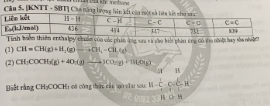 Tehai của khi methang
Câu 5. [KNTT - SBT] Cho n
chuẩn của các phần ứng sau và cho biết phan ứng đó tha nhiệt hay tòa nhiệt?
(1) CH=CH(g)+H_2(g)to CH_3-CH_2(g)
(2) CH_3COCH_3(g)+4O_2(g)to 3CO_2(g)+3H_2O(g)
x. H
Biết rằng CH_3COCH_3 có công thức cầu tạo như sau: H-C-C-C-H
H O H