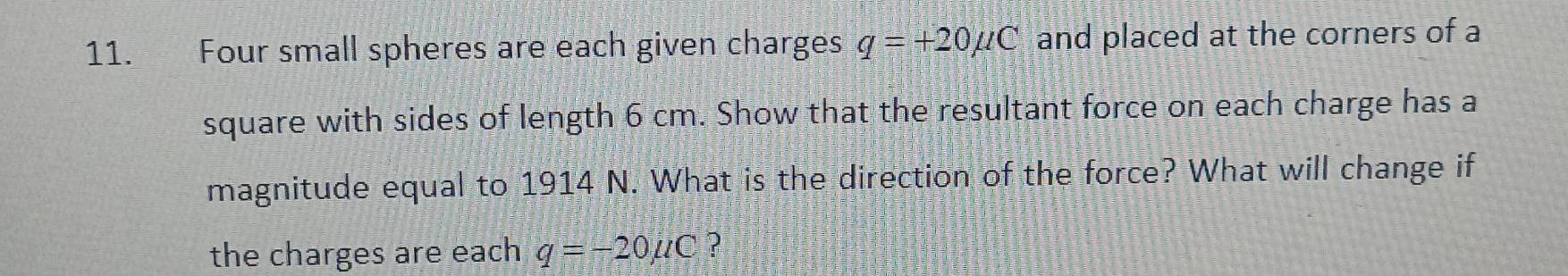 Four small spheres are each given charges q=+20mu C and placed at the corners of a 
square with sides of length 6 cm. Show that the resultant force on each charge has a 
magnitude equal to 1914 N. What is the direction of the force? What will change if 
the charges are each q=-20mu C ?