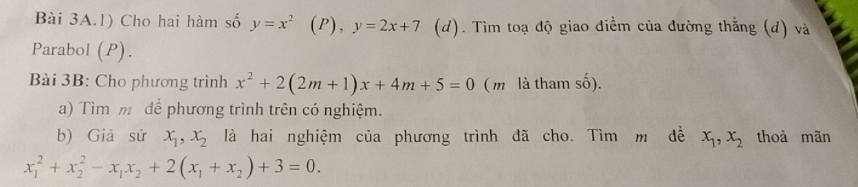 Cho hai hàm số y=x^2 (P), y=2x+7 (d). Tìm toạ độ giao điểm của đường thằng (d) và 
Parabol (P). 
Bài 3B: Cho phương trình x^2+2(2m+1)x+4m+5=0 ( m là tham số). 
a) Tìm m để phương trình trên có nghiệm. 
b) Giả sử x_1, x_2 là hai nghiệm của phương trình đã cho. Tìm m đề x_1, x_2 thoà mãn
x_1^(2+x_2^2-x_1)x_2+2(x_1+x_2)+3=0.