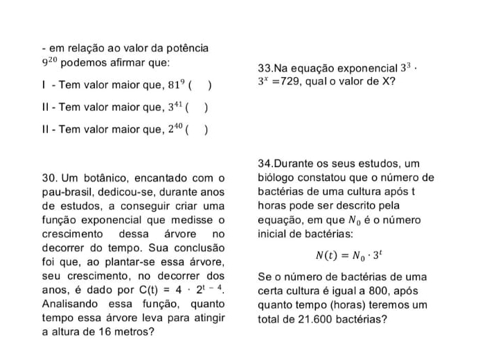 em relação ao valor da potência
9^(20) podemos afirmar que: 33.Na equação exponencial 3^3·
I - Tem valor maior que, 81^9  3^x=729 , qual o valor de X? 
II - Tem valor maior que, 3^(41)  ) 
II - Tem valor maior que, 2^(40) ( ) 
34.Durante os seus estudos, um 
30. Um botânico, encantado com o biólogo constatou que o número de 
pau-brasil, dedicou-se, durante anos bactérias de uma cultura após t 
de estudos, a conseguir criar uma horas pode ser descrito pela 
função exponencial que medisse o equação, em que N_0 é o número 
crescimento dessa árvore no inicial de bactérias: 
decorrer do tempo. Sua conclusão 
foi que, ao plantar-se essa árvore,
N(t)=N_0· 3^t
seu crescimento, no decorrer dos Se o número de bactérias de uma 
anos, é dado por C(t)=4· 2^(t-4). certa cultura é igual a 800, após 
Analisando essa função, quanto quanto tempo (horas) teremos um 
tempo essa árvore leva para atingir total de 21.600 bactérias? 
a altura de 16 metros?