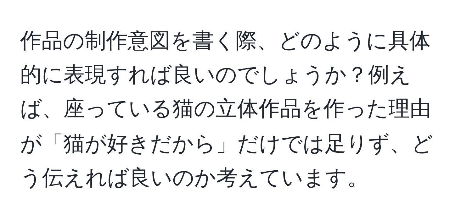 作品の制作意図を書く際、どのように具体的に表現すれば良いのでしょうか？例えば、座っている猫の立体作品を作った理由が「猫が好きだから」だけでは足りず、どう伝えれば良いのか考えています。