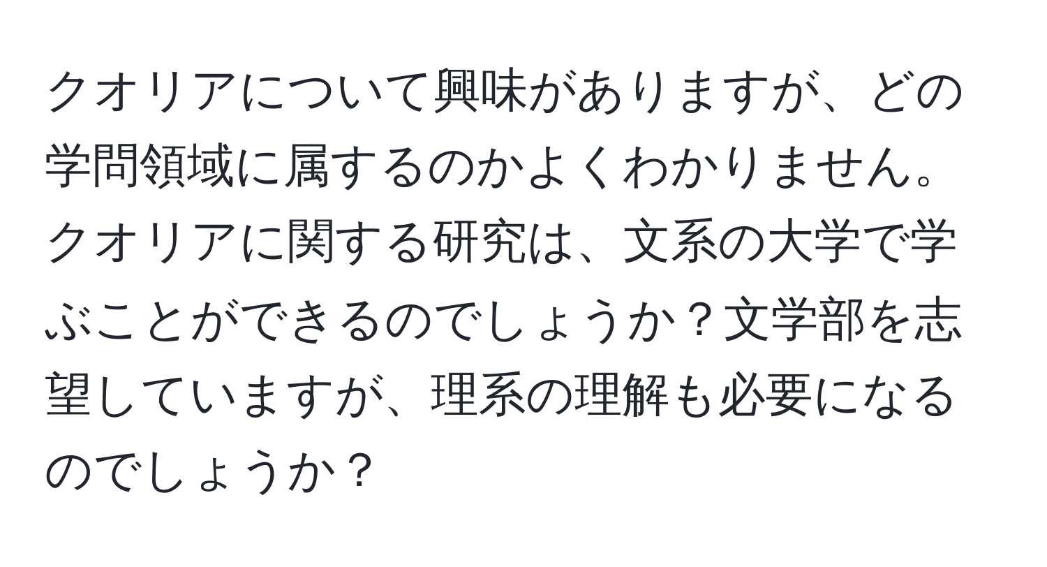 クオリアについて興味がありますが、どの学問領域に属するのかよくわかりません。クオリアに関する研究は、文系の大学で学ぶことができるのでしょうか？文学部を志望していますが、理系の理解も必要になるのでしょうか？