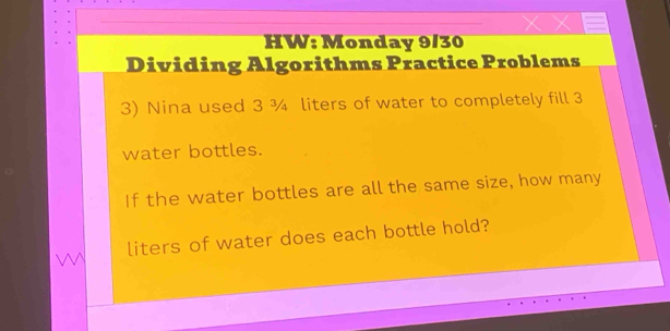 HW: Monday 9/30 
Dividing Algorithms Practice Problems 
3) Nina used 3 ¾ liters of water to completely fill 3
water bottles. 
If the water bottles are all the same size, how many
liters of water does each bottle hold?