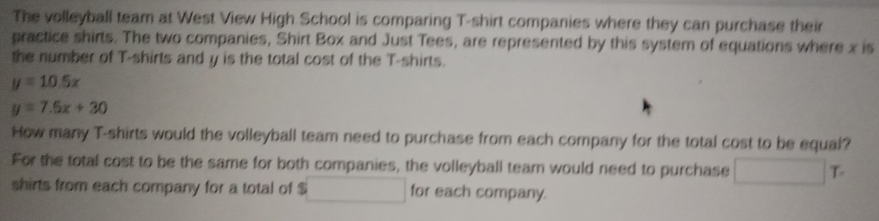 The volleyball team at West View High School is comparing T-shirt companies where they can purchase their 
practice shirts. The two companies, Shirt Box and Just Tees, are represented by this system of equations where x is 
the number of T-shirts and y is the total cost of the T-shirts.
y=10.5x
y=7.5x+30
How many T-shirts would the volleyball team need to purchase from each company for the total cost to be equal? 
For the total cost to be the same for both companies, the volleyball team would need to purchase □ T
shirts from each company for a total of $ □ for each company.