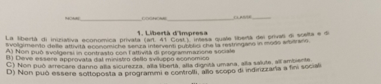 NO M COGNOME_ CLASSE_
1. Libertà d'Impresa
La libertà di iniziativa economica privata (ar 41 Cost) intesa quale libertá dei privati di scelta e di
svolgimento delle attività economiche senza interventi pubblici che la restringano in modo arbitrario
A) Non può svolgersi in contrasto con l'attività di programmazione sociale
B) Deve essere approvata dal ministro dello sviluppo economico
C) Non può arrecare danno alla sicurezza, alla libertá, alla dignitá umana, alla salute, all ambiente.
D) Non può essere sottoposta a programmi e controlli, allo scopo di indirizzaria a fini sociali