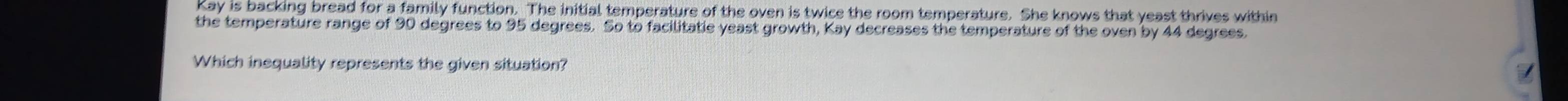 Kay is backing bread for a family function. The initial temperature of the oven is twice the room temperature. She knows that yeast thrives within 
the temperature range of 90 degrees to 95 degrees. So to facilitatie yeast growth, Kay decreases the temperature of the oven by 44 degrees. 
Which inequality represents the given situation?