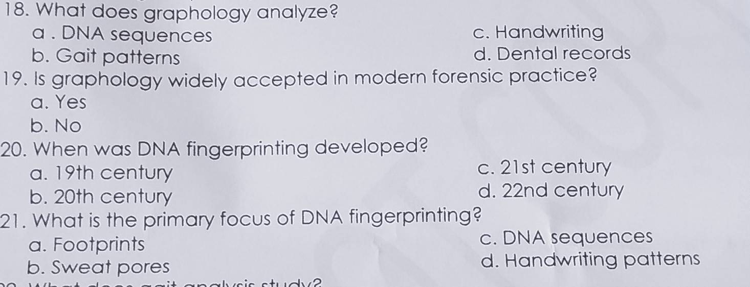 What does graphology analyze?
a . DNA sequences c. Handwriting
b. Gait patterns d. Dental records
19. Is graphology widely accepted in modern forensic practice?
a. Yes
b. No
20. When was DNA fingerprinting developed?
a. 19th century
c. 21st century
b. 20th century
d. 22nd century
21. What is the primary focus of DNA fingerprinting?
a. Footprints c. DNA sequences
b. Sweat pores d. Handwriting patterns