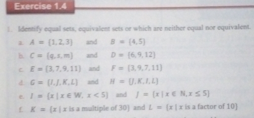 Identify equal sets, equivalent sets or which are neither equal nor equivalent. 
a A= 1,2,3 and B= 4,5
b. C= q,s,m and D= 6,9,12
C E= 3,7,9,11 and F= 3,9,7,11
d G= I,J,K,L and H= J,K,I,L
e. I= x|x∈ W,x<5 and J= x|x∈ N,x≤ 5
K= x|xis a multiple of 30) and L= x|xis a factor of 10)