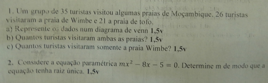 Um grupo de 35 turistas visitou algumas praias de Moçambique. 26 turistas 
visitaram a praia de Wimbe e 21 a praia de tofo. 
a) Represente os dados num diagrama de venn 1,5v
b) Quantos turistas visitaram ambas as praias? 1,5v
e) Quantos turistas visitaram somente a praia Wimbe? 1,5v
2. Considere a equação paramétrica mx^2-8x-5=0. Determine m de modo que a 
equação tenha raiz única. 1,5v