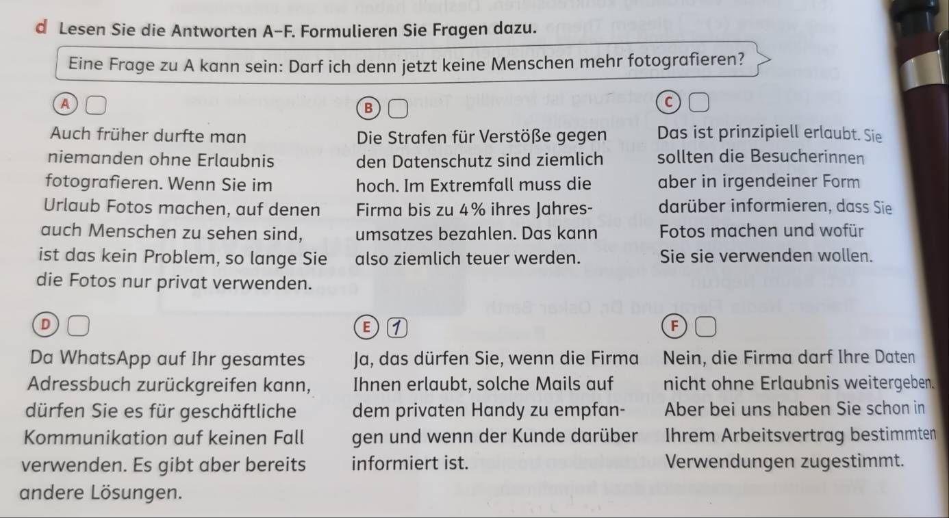 Lesen Sie die Antworten A-F. Formulieren Sie Fragen dazu. 
Eine Frage zu A kann sein: Darf ich denn jetzt keine Menschen mehr fotografieren? 
A 
B 
C 
Auch früher durfte man Die Strafen für Verstöße gegen Das ist prinzipiell erlaubt. Sie 
niemanden ohne Erlaubnis den Datenschutz sind ziemlich sollten die Besucherinnen 
fotografieren. Wenn Sie im hoch. Im Extremfall muss die aber in irgendeiner Form 
Urlaub Fotos machen, auf denen Firma bis zu 4% ihres Jahres- darüber informieren, dass Sie 
auch Menschen zu sehen sind, umsatzes bezahlen. Das kann Fotos machen und wofür 
ist das kein Problem, so lange Sie also ziemlich teuer werden. Sie sie verwenden wollen. 
die Fotos nur privat verwenden. 
D 
E 
F 
Da WhatsApp auf Ihr gesamtes Ja, das dürfen Sie, wenn die Firma Nein, die Firma darf Ihre Daten 
Adressbuch zurückgreifen kann, Ihnen erlaubt, solche Mails auf nicht ohne Erlaubnis weitergeben. 
dürfen Sie es für geschäftliche dem privaten Handy zu empfan- Aber bei uns haben Sie schon in 
Kommunikation auf keinen Fall gen und wenn der Kunde darüber Ihrem Arbeitsvertrag bestimmten 
verwenden. Es gibt aber bereits informiert ist. Verwendungen zugestimmt. 
andere Lösungen.