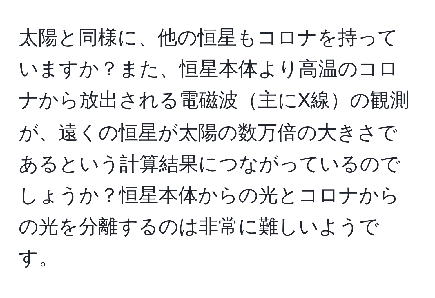 太陽と同様に、他の恒星もコロナを持っていますか？また、恒星本体より高温のコロナから放出される電磁波主にX線の観測が、遠くの恒星が太陽の数万倍の大きさであるという計算結果につながっているのでしょうか？恒星本体からの光とコロナからの光を分離するのは非常に難しいようです。