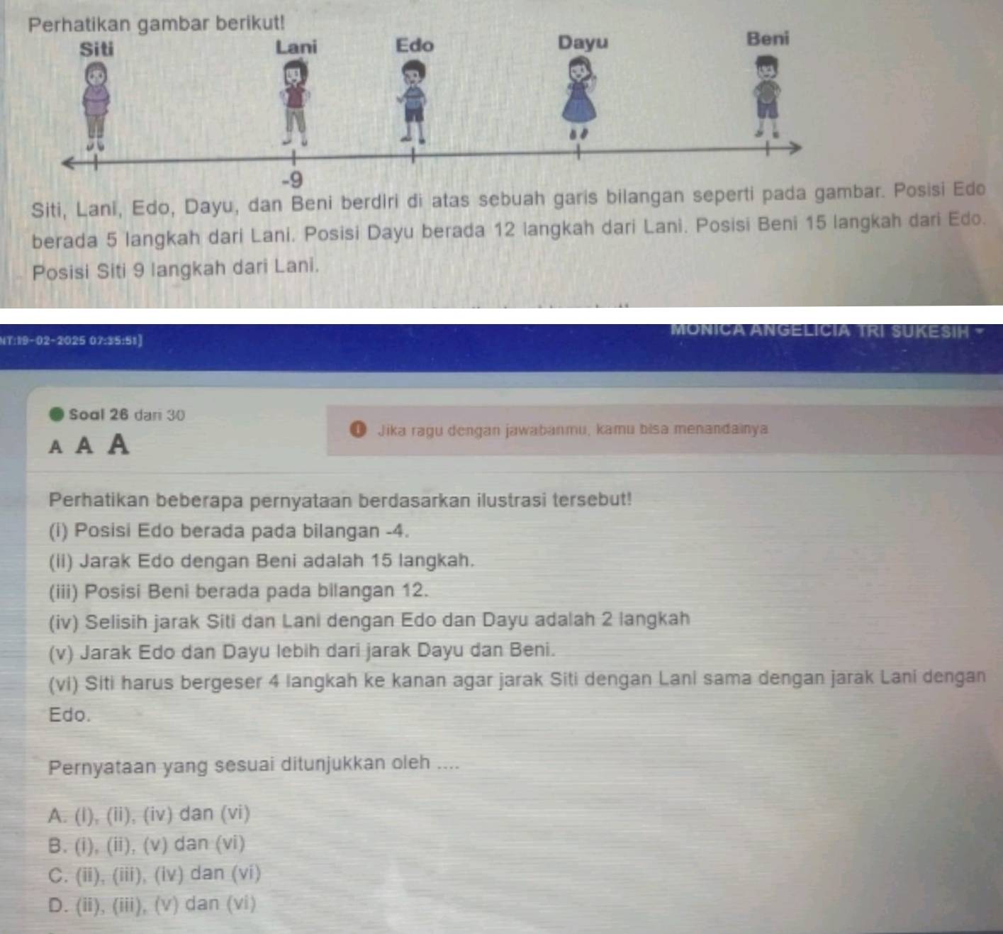 mbar berikut!
Siti, Lani, Edo, Dayu, dan Beni berdiri di atas sebuah garis bilangan seperti pada gambar. Posisi Edo
berada 5 langkah dari Lani, Posisi Dayu berada 12 langkah dari Lani. Posisi Beni 15 langkah dari Edo.
Posisi Siti 9 langkah dari Lani.
NT:19-02-2025 07:35:51]
MONICA ANGELICIA TRI SUKESIH -
Soal 26 dari 30
AA A
Jika ragu dengan jawabanmu, kamu bisa menandainya
Perhatikan beberapa pernyataan berdasarkan ilustrasi tersebut!
(i) Posisi Edo berada pada bilangan - 4.
(ii) Jarak Edo dengan Beni adalah 15 langkah.
(iii) Posisi Beni berada pada bilangan 12.
(iv) Selisih jarak Siti dan Lani dengan Edo dan Dayu adalah 2 langkah
(v) Jarak Edo dan Dayu lebih dari jarak Dayu dan Beni.
(vi) Siti harus bergeser 4 langkah ke kanan agar jarak Siti dengan Lani sama dengan jarak Lani dengan
Edo.
Pernyataan yang sesuai ditunjukkan oleh ....
A. (I), (ii), (iv) dan (vi)
B. (i), (ii), (v) dan (vi)
C. (ii), (iii), (iv) dan (vi)
D. (ii), (iii), (v) dan (vi)