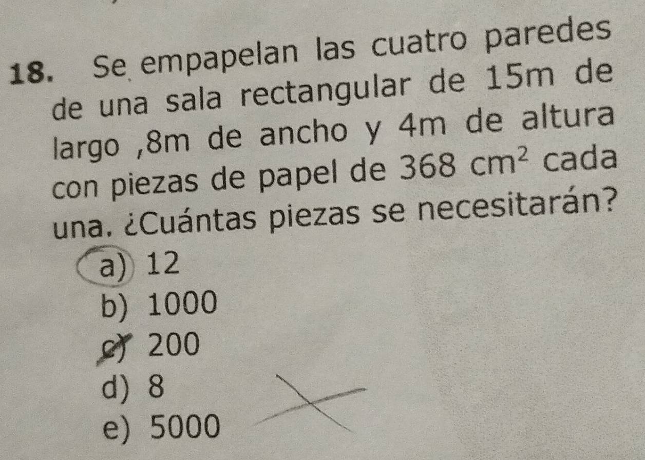 Se empapelan las cuatro paredes
de una sala rectangular de 15m de
largo , 8m de ancho y 4m de altura
con piezas de papel de 368cm^2 cada
una. ¿Cuántas piezas se necesitarán?
a) 12
b) 1000
200
d) 8
e) 5000