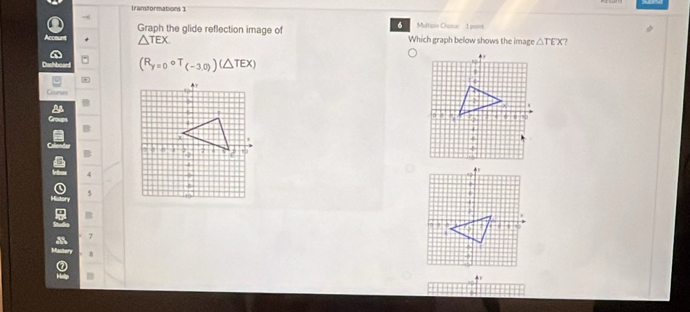 Iransformations 1
-
6 Multiple Chaice 1 point
Q Graph the glide reflection image of Which graph below shows the image △ TEX ?
count △ TEX
Dahboan
(R_y=0°T_(-3.0)endpmatrix (△ TEX)
Courses
4
5
B
7
8
②