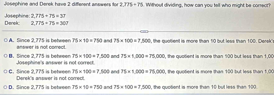 Josephine and Derek have 2 different answers for 2,775/ 75. Without dividing, how can you tell who might be correct?
Josephine: 2,775/ 75=37
Derek: 2,775/ 75=307
A. Since 2,775 is between 75* 10=750 and 75* 100=7,500 , the quotient is more than 10 but less than 100. Derek's
answer is not correct.
B. Since 2,775 is between 75* 100=7,500 and 75* 1,000=75,000 , the quotient is more than 100 but less than 1,00
Josephine's answer is not correct.
C. Since 2,775 is between 75* 100=7,500 and 75* 1,000=75,000 , the quotient is more than 100 but less than 1,00
Derek's answer is not correct.
D. Since 2,775 is between 75* 10=750 and 75* 100=7,500 , the quotient is more than 10 but less than 100.