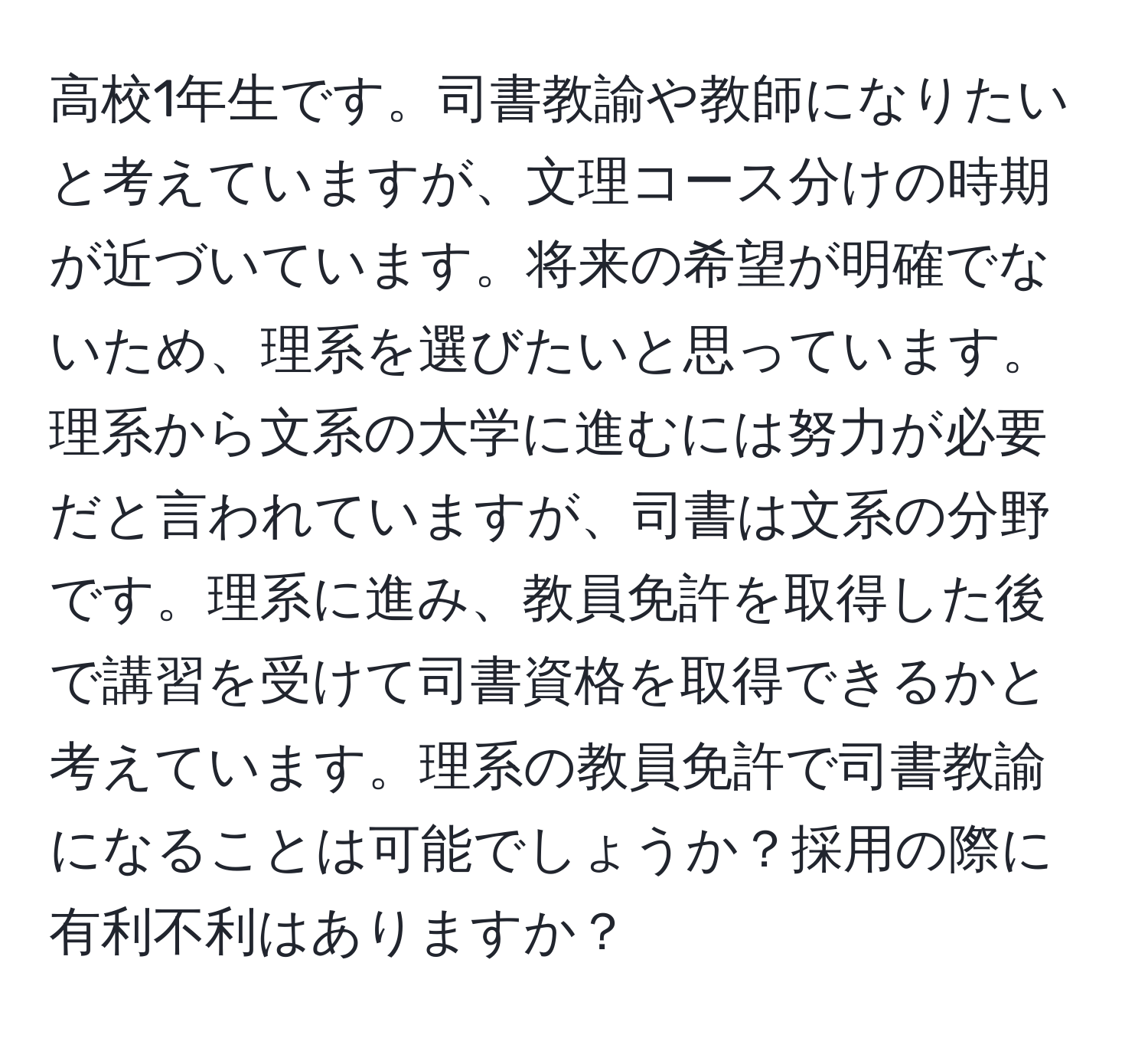 高校1年生です。司書教諭や教師になりたいと考えていますが、文理コース分けの時期が近づいています。将来の希望が明確でないため、理系を選びたいと思っています。理系から文系の大学に進むには努力が必要だと言われていますが、司書は文系の分野です。理系に進み、教員免許を取得した後で講習を受けて司書資格を取得できるかと考えています。理系の教員免許で司書教諭になることは可能でしょうか？採用の際に有利不利はありますか？