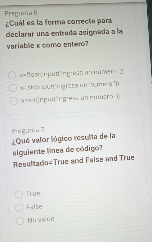 Pregunta 6
¿Cuál es la forma correcta para
declarar una entrada asignada a la
variable x como entero?
X= float(input('Ingresa un numero '))
x= str(input('Ingresa un numero '))
x= int(input('Ingresa un numero '))
Pregunta 7
¿Qué valor lógico resulta de la
siguiente línea de código?
Resultado=True and False and True
True
False
No value