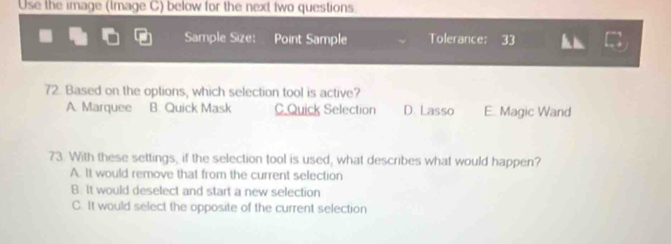 Use the image (lmage C) below for the next two questions.
Sample Size: Point Sample Tolerance: 33
72. Based on the options, which selection tool is active?
A. Marquee B. Quick Mask C.Quick Selection D. Lasso E. Magic Wand
73. With these settings, if the selection tool is used, what describes what would happen?
A. It would remove that from the current selection
B. It would deselect and start a new selection
C. It would select the opposite of the current selection