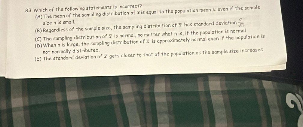 Which of the following statements is incorrect?
(A) The mean of the sampling distribution of xis equal to the population meanμ even if the sample
size n is small.
(B) Regardless of the sample size, the sampling distribution of has standard deviation  a/sqrt(n) 
(C) The sampling distribution of x is normal, no matter what n is, if the population is normal
(D) When n is large, the sampling distribution of x is approximately normal even if the population is
not normally distributed.
(E) The standard deviation of overline x gets closer to that of the population as the sample size increases