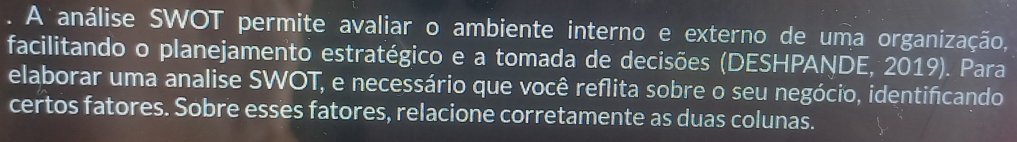 A análise SWOT permite avaliar o ambiente interno e externo de uma organização, 
facilitando o planejamento estratégico e a tomada de decisões (DESHPANDE, 2019). Para 
elaborar uma analise SWOT, e necessário que você reflita sobre o seu negócio, identificando 
certos fatores. Sobre esses fatores, relacione corretamente as duas colunas.