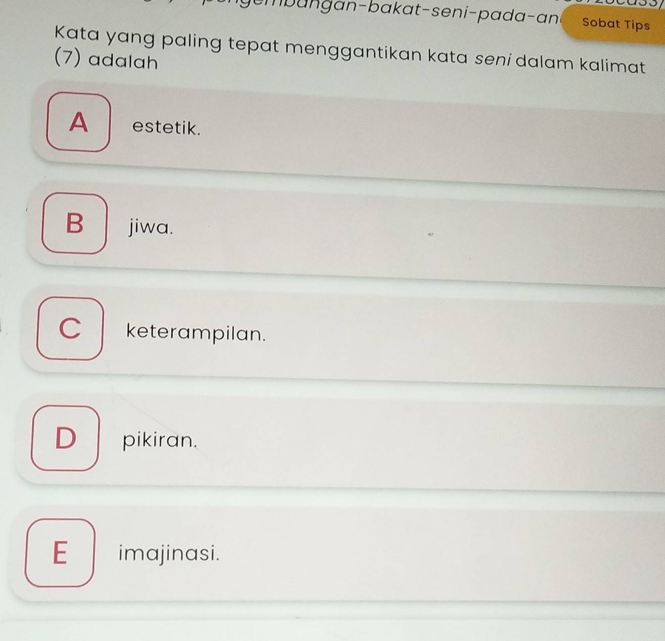 umbangan-bakat-seni-pada-ani Sobat Tips
Kata yang paling tepat menggantikan kata seni dalam kalimat
(7) adalah
A estetik.
B jiwa.
C keterampilan.
D pikiran.
E imajinasi.